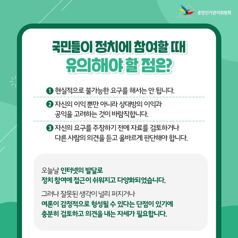 정치 참여 방법, 청년부터 시민까지 실천할 수 있는 다양한 길 8 국민들이 정치에 참여할 때 유의해야 할 점을 안내하는 중앙선거관리위원회 홍보 이미지. 1. 현실적으로 불가능한 요구를 해서는 안 됨, 2. 자신의 이익뿐 아니라 상대방의 이익과 공익을 고려해야 함, 3. 자료 검토와 타인의 의견 청취 후 올바른 판단 필요함을 강조하고 있다. 하단에는 인터넷 발달로 정치 참여가 쉬워졌으나 감정적으로 형성될 수 있으니 충분히 검토하고 의견 내는 자세가 필요하다는 내용이 있다.